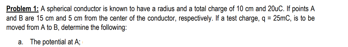 Problem 1: A spherical conductor is known to have a radius and a total charge of 10 cm and 20uC. If points A
and B are 15 cm and 5 cm from the center of the conductor, respectively. If a test charge, q = 25mC, is to be
moved from A to B, determine the following:
%3D
a. The potential at A;
