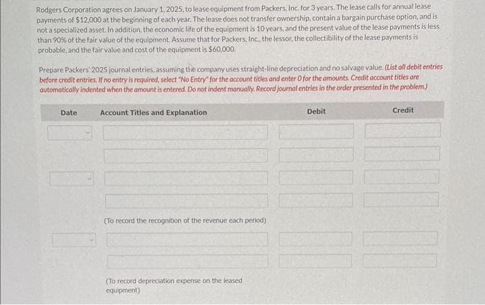 Rodgers Corporation agrees on January 1, 2025, to lease equipment from Packers, Inc. for 3 years. The lease calls for annual lease
payments of $12,000 at the beginning of each year. The lease does not transfer ownership, contain a bargain purchase option, and is
not a specialized asset. In addition, the economic life of the equipment is 10 years, and the present value of the lease payments is less
than 90% of the fair value of the equipment.
Prepare Rodgers' journal entries on January 1, 2025 (commencement of the operating lease), and on December 31, 2025. Assume the
implicit rate used by the lessor is 8%, and this is known to Rodgers. (List all debit entries before credit entries. Credit account titles are
automatically indented when the amount is entered. Do not indent manually. If no entry is required, select "No Entry" for the account titles and
enter O for the amounts. For calculation purposes, use 5 decimal places as displayed in the factor table provided and round final answers to "0"
decimal places, e.g. 5,275. Record journal entries in the order presented in the problem.)
Click here to view factor tables.
Date
Account Titles and Explanation
1/1/25
1/1/25
Right-of-Use Asset
Lease Liability
(To record lease liability)
Lease Liability
Cash
12/31/25
(To record lease payment)
Interest Expense
Interest Payable
Accumulated Depreciation-Right-of-Use Asset
Debit
33399
12000
1712
Credit
33399
12000
1712
11133