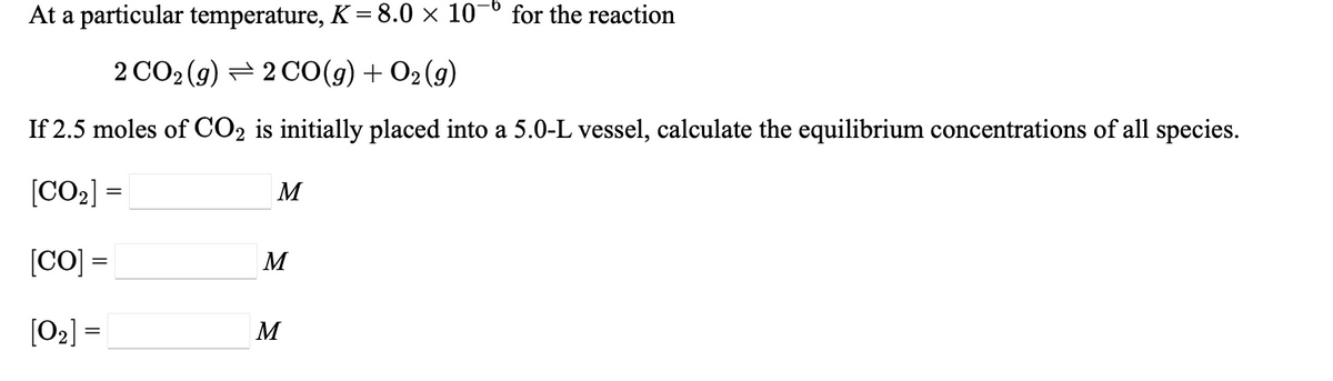 At a particular temperature, K=8.0 × 10¬º for the reaction
2 CO2 (g) = 2 C0(g) + O2 (g)
If 2.5 moles of CO2 is initially placed into a 5.0-L vessel, calculate the equilibrium concentrations of all species.
[CO2] =
M
[CO] =
M
[O2] =
M
