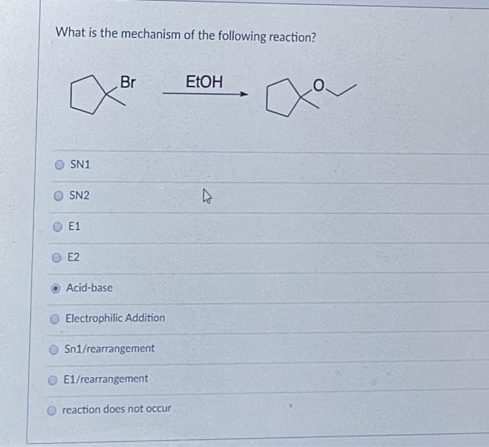 What is the mechanism of the following reaction?
Br
ELOH
SN1
SN2
E1
E2
Acid-base
Electrophilic Addition
Sn1/rearrangement
E1/rearrangement
reaction does not occur
