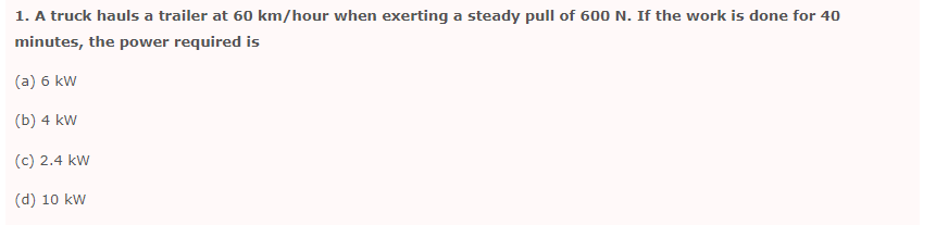 1. A truck hauls a trailer at 60 km/hour when exerting a steady pull of 600 N. If the work is done for 40
minutes, the power required is
(a) 6 kW
(b) 4 kW
(c) 2.4 kW
(d) 10 kW