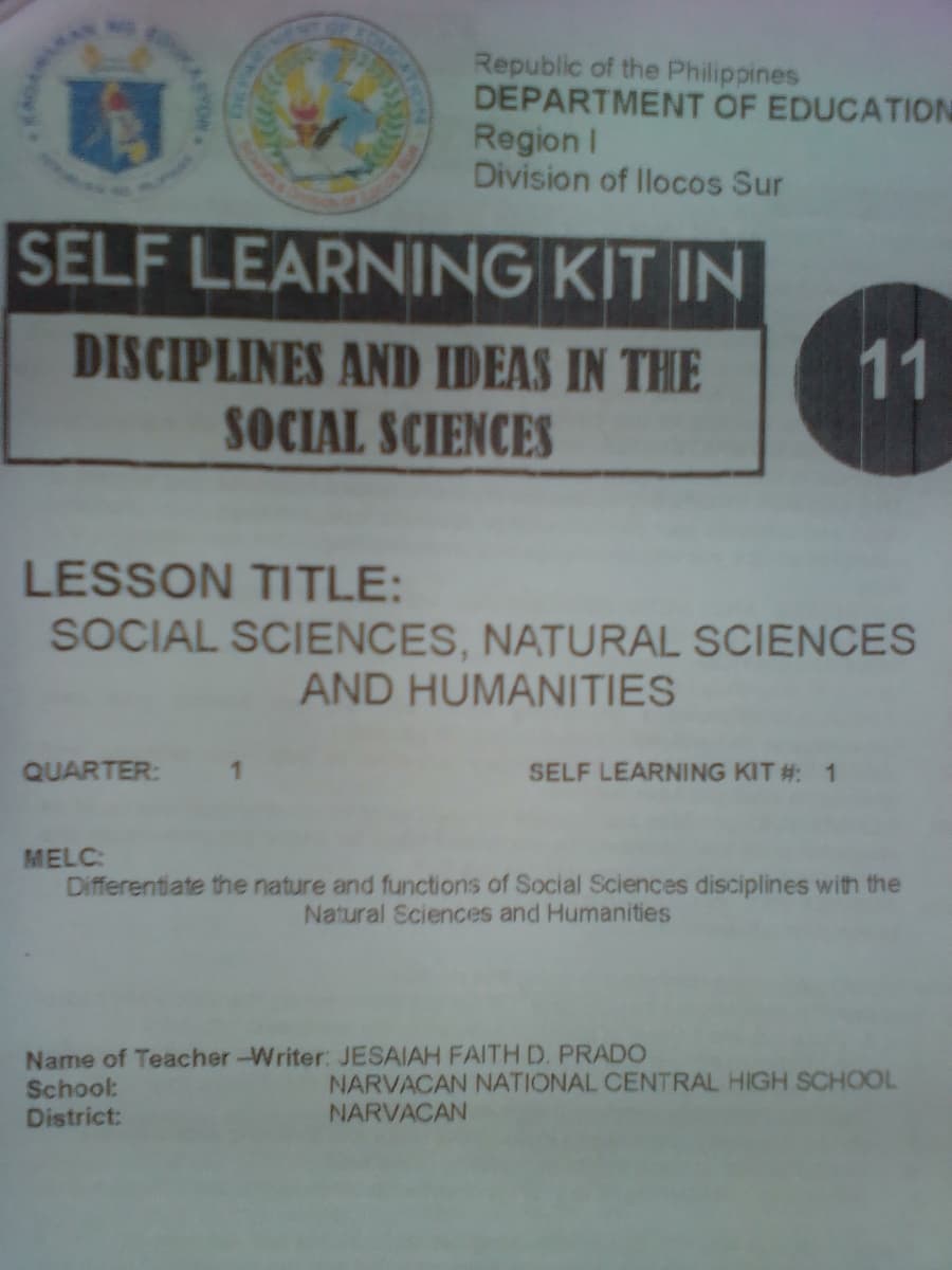 Republic of the Philippines
DEPARTMENT OF EDUCATION
Region I
Division of llocos Sur
SELF LEARNING KIT IN
DISCIPLINES AND IDEAS IN THE
11
SOCIAL SCIENCES
LESSON TITLE:
SOCIAL SCIENCES, NATURAL SCIENCES
AND HUMANITIES
QUARTER:
SELF LEARNING KIT #: 1
MELC:
Differentiate the nature and functions of Social Sciences disciplines with the
Natural Sciences and Humanities
Name of Teacher-Writer: JESAIAH FAITH D. PRADO
School:
District:
NARVACAN NATIONAL CENTRAL HIGH SCHOOL
NARVACAN
