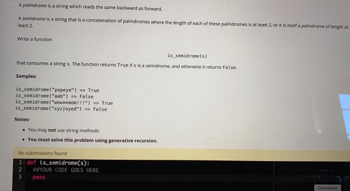 A palindrome is a string which reads the same backward as forward.
A semidrome is a string that is a concatenation of palindromes where the length of each of these palindromes is at least 2, or it is itself a palindrome of length at
least 2.
Write a function
is_semidrome (s)
that consumes a string s. The function returns True if s is a semidrome, and otherwise it returns False.
Samples:
is_semidrome("popeye") => True
is_semidrome ("aab") > False
is semidrome("wow**mom!!!") => True
is_semidrome("xyzjoyed") => False
Notes:
• You may not use string methods.
• You must solve this problem using generative recursion.
No submissions found
1. def is semidrome(s):
##YOUR CODE GOES HERE
pass
Downloads
