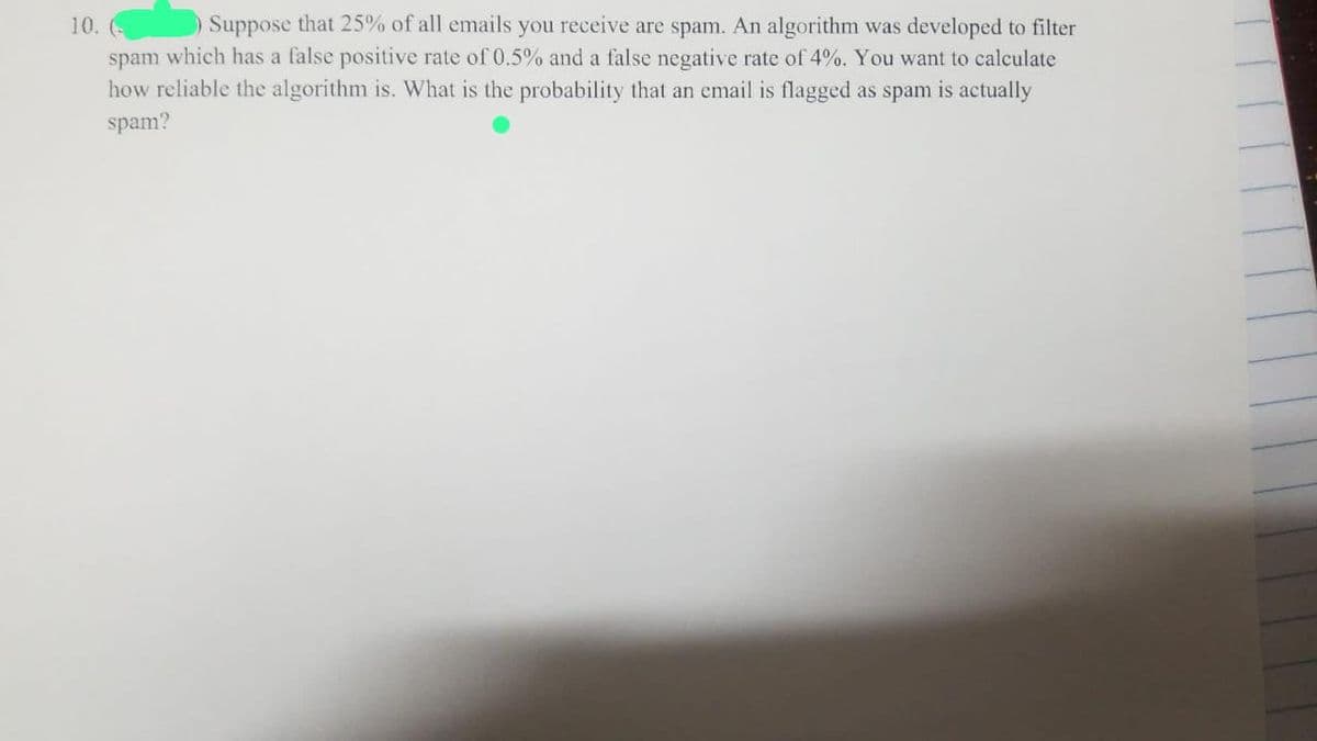 10. (
Suppose that 25% of all emails you receive are spam. An algorithm was developed to filter
spam which has a false positive rate of 0.5% and a false negative rate of 4%. You want to calculate
how reliable the algorithm is. What is the probability that an email is flagged as spam is actually
spam?