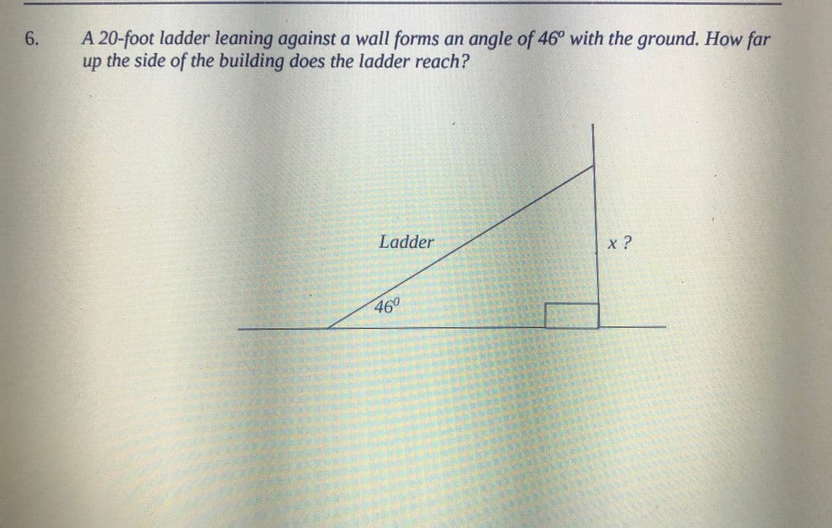 A 20-foot ladder leaning against a wall forms an angle of 46° with the ground. How far
up the side of the building does the ladder reach?
6.
Ladder
x ?
460
