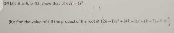 Q4 (a): if a=6, b=12, show that A×H =G²
(b): find the value of k if the product of the root of (2k –1)x +(4k – 1)x+(k+3) =0 is
