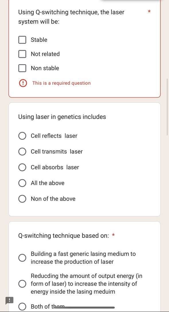 Using Q-switching technique, the laser
system will be:
Stable
Not related
Non stable
This is a required question
Using laser in genetics includes
Cell reflects laser
Cell transmits laser
Cell absorbs laser
All the above
Non of the above
Q-switching technique based on: *
Building a fast generic lasing medium to
increase the production of laser
Reducding the amount of output energy (in
form of laser) to increase the intensity of
energy inside the lasing meduim
Both of them