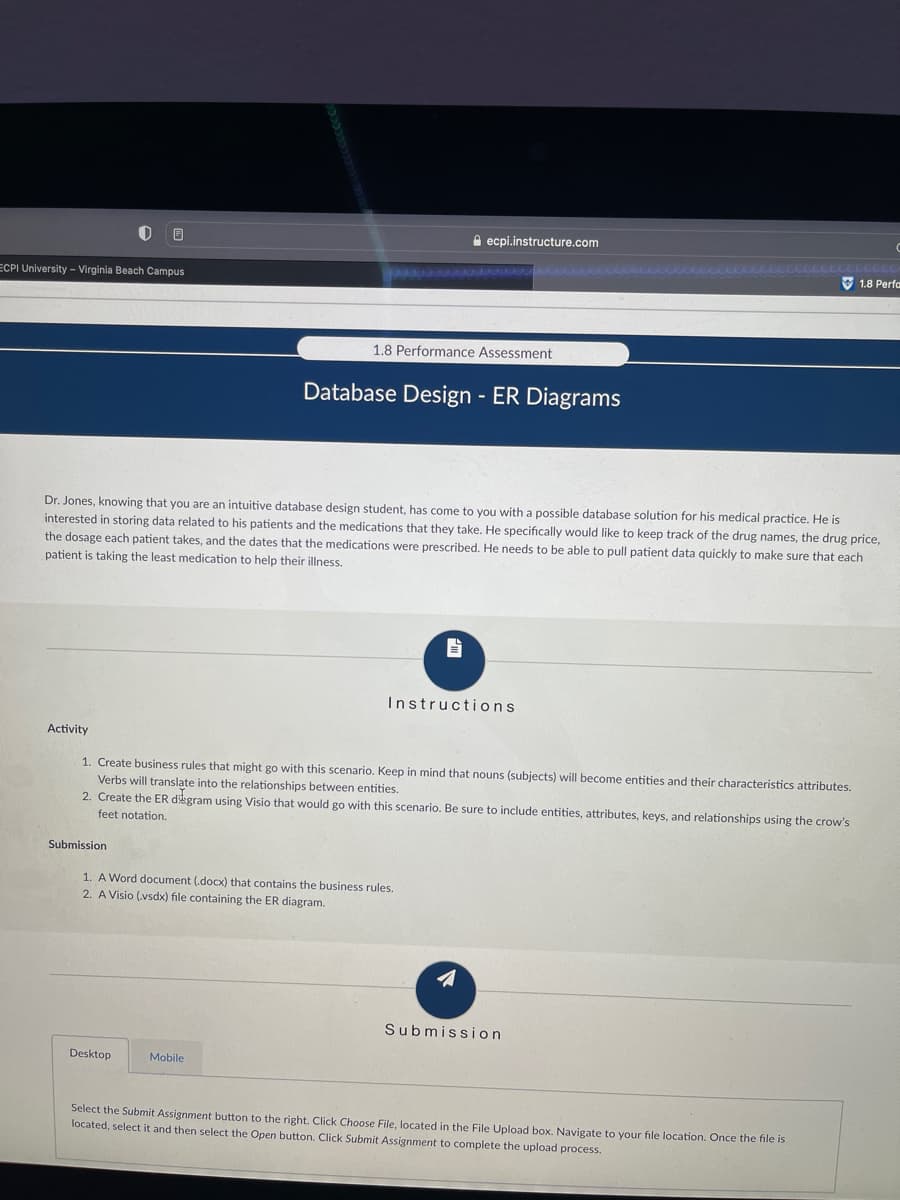 e ecpi.instructure.com
O 1.8 Perfa
ECPI University - Virginia Beach Campus
1.8 Performance Assessment
Database Design - ER Diagrams
Dr. Jones, knowing that you are an intuitive database design student, has come to you witha possible database solution for his medical practice. He is
interested in storing data related to his patients and the medications that they take. He specifically would like to keep track of the drug names, the drug price,
the dosage each patient takes, and the dates that the medications were prescribed. He needs to be able to pull patient data quickly to make sure that each
patient is taking the least medication to help their illness.
Instructions
Activity
1. Create business rules that might go with this scenario. Keep in mind that nouns (subjects) will become entities and their characteristics attributes.
Verbs will translate into the relationships between entities.
2. Create the ER dikgram using Visio that would go with this scenario. Be sure to include entities, attributes, keys, and relationships using the crow's
feet notation.
Submission
1. A Word document (.docx) that contains the business rules.
2. A Visio (vsdx) file containing the ER diagram.
Submission
Desktop
Mobile
Select the Submit Assignment button to the right. Click Choose File, located in the File Upload box. Navigate to your file location. Once the file is
located, select it and then select the Open button. Click Submit Assignment to complete the upload process.
