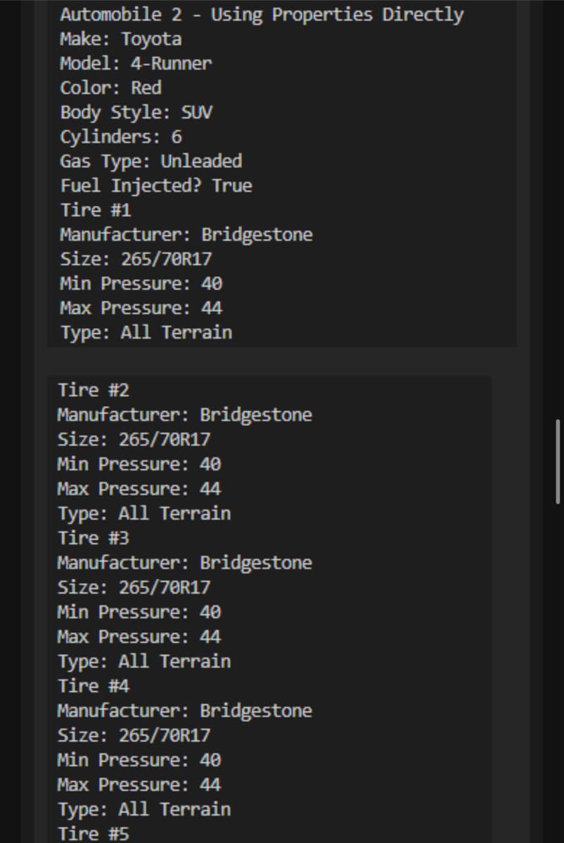 Automobile 2 - Using Properties Directly
Make: Toyota
Model: 4-Runner
Color: Red
Body Style: SUV
Cylinders: 6
Gas Type: Unleaded
Fuel Injected? True
Tire #1
Manufacturer: Bridgestone
Size: 265/70R17
Min Pressure: 40
Max Pressure: 44
Type: All Terrain
Tire #2
Manufacturer: Bridgestone
Size: 265/70R17
Min Pressure: 40
Max Pressure: 44
Type: All Terrain
Tire #3
Manufacturer: Bridgestone
Size: 265/70R17
Min Pressure: 40
Max Pressure: 44
Type: All Terrain
Tire #4
Manufacturer: Bridgestone
Size: 265/70R17
Min Pressure: 40
Max Pressure: 44
Type: All Terrain
Tire #5