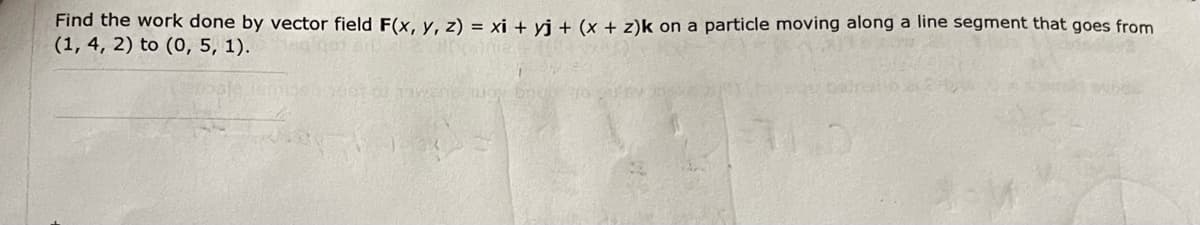 Find the work done by vector field F(x, y, z) = xi + yj + (x + z)k on a particle moving along a line segment that goes from
(1, 4, 2) to (0, 5, 1).
