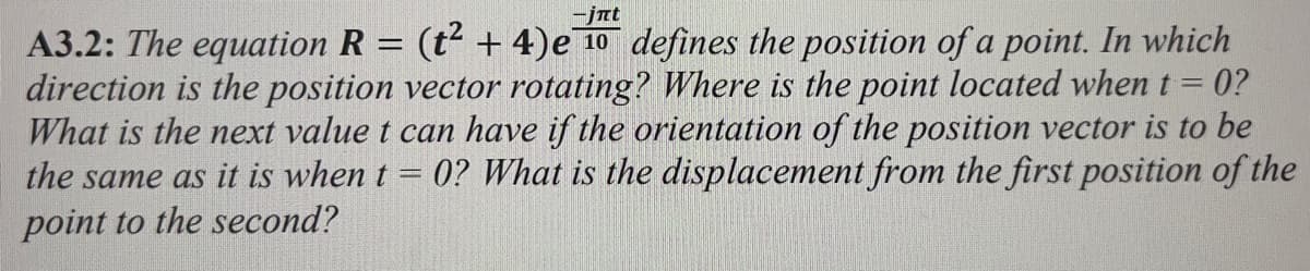 -jnt
A3.2: The equation R = (t² + 4) e 10 defines the position of a point. In which
direction is the position vector rotating? Where is the point located when t = 0?
What is the next value t can have if the orientation of the position vector is to be
the same as it is when t 0? What is the displacement from the first position of the
point to the second?