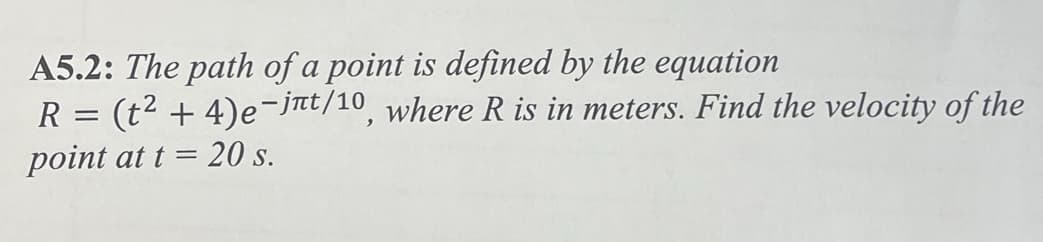 A5.2: The path of a point is defined by the equation
(t2+4)e-jnt/10, where R is in meters. Find the velocity of the
point at t = 20 s.
R =