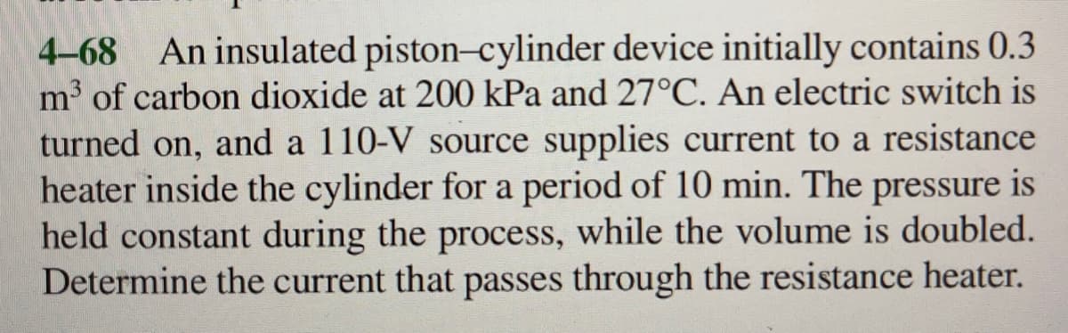 4-68 An insulated piston-cylinder device initially contains 0.3
m³ of carbon dioxide at 200 kPa and 27°C. An electric switch is
turned on, and a 110-V source supplies current to a resistance
heater inside the cylinder for a period of 10 min. The pressure is
held constant during the process, while the volume is doubled.
Determine the current that passes through the resistance heater.