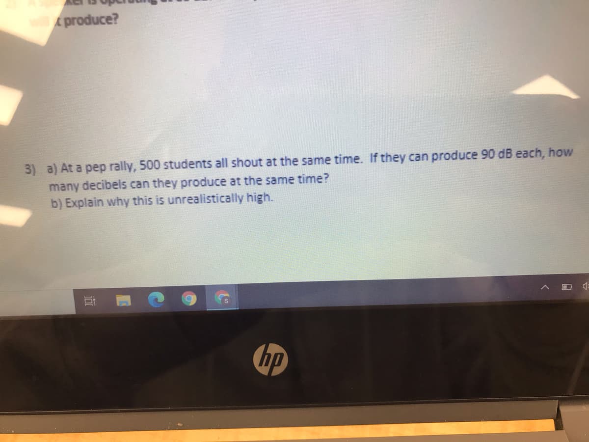 produce?
3) a) At a pep rally, 500 students all shout at the same time. If they can produce 90 dB each, how
many decibels can they produce at the same time?
b) Explain why this is unrealistically high.
hp
