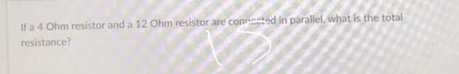 If a 4 Ohm resistor and a 12 Ohm resistor are conneted in parallel, what is the total
resistance?
