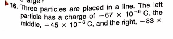 particle has a charge of -67 × 10-6 C, the
16. Three particles are placed in a line. The left
ge?
particle has a charge of - 67 × 10-6 C, the
middle, +45 × 10-6 C, and the right, -83 ×
|
