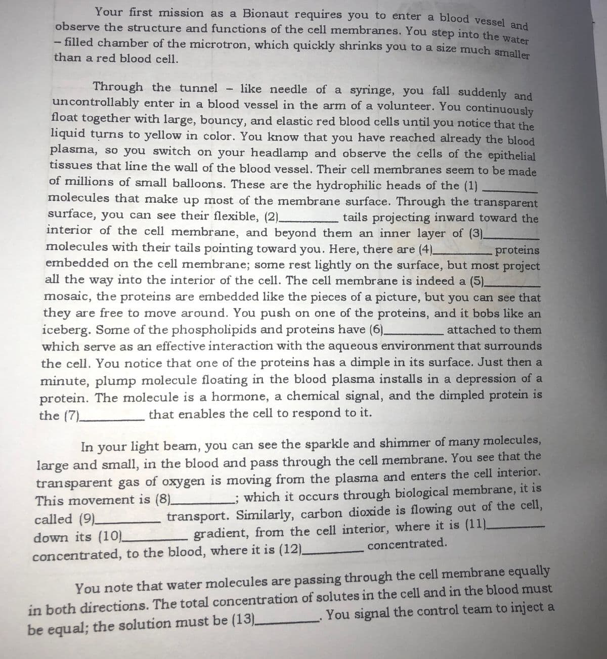 Your first mission as a Bionaut requires you to enter a blood vessel and
observe the structure and functions of the cell membranes. You step into the wet
- filled chamber of the microtron, which quickly shrinks you to a size much smaller
than a red blood cell.
Through the tunnel - like needle of a syringe, you fall suddenly and
uncontrollably enter in a blood vessel in the arm of a volunteer. You continuously
float together with large, bouncy, and elastic red blood cells until you notice that the
liquid turns to yellow in color. You know that you have reached already the blood
plasma, so you switch on your headlamp and observe the cells of the epithelial
tissues that line the wall of the blood vessel. Their cell mermbranes seem to be made
of millions of small balloons. These are the hydrophilic heads of the (1)
molecules that make up most of the membrane surface. Through the transparent
surface, you can see their flexible, (2)_
interior of the cell membrane, and beyond them an inner layer of (3)_
molecules with their tails pointing toward you. Here, there are (4).
embedded on the cell membrane; some rest lightly on the surface, but most project
all the way into the interior of the cell. The cell membrane is indeed a (5).
mosaic, the proteins are embedded like the pieces of a picture, but you can see that
they are free to move around. You push on one of the proteins, and it bobs like an
iceberg. Some of the phospholipids and proteins have (6)_
which serve as an effective interaction with the aqueous environment that surrounds
the cell. You notice that one of the proteins has a dimple in its surface. Just then a
minute, plump molecule floating in the blood plasma installs in a depression of a
protein. The molecule is a hormone, a chemical signal, and the dimpled protein is
the (7).
tails projecting inward toward the
proteins
attached to them
that enables the cell to respond to it.
In your light beam, you can see the sparkle and shimmer of many molecules,
large and small, in the blood and pass through the cell membrane. You see that the
transparent gas of oxygen is moving from the plasma and enters the cell interior.
This movement is (8)_
called (9).
down its (10)_
L; which it occurs through biological membrane, it is
transport. Similarly, carbon dioxide is flowing out of the cell,
gradient, from the cell interior, where it is (11).
concentrated.
concentrated, to the blood, where it is (12)_
in both directions. The total concentration of solutes in the cell and in the blood must
You signal the control team to inject a
You note that water molecules are passing through the cell membrane equally
be equal; the solution must be (13)
