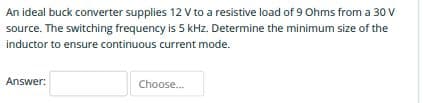 An ideal buck converter supplies 12 V to a resistive load of 9 Ohms from a 30 V
source. The switching frequency is 5 kHz. Determine the minimum size of the
inductor to ensure continuous current mode.
Answer:
Choose.
