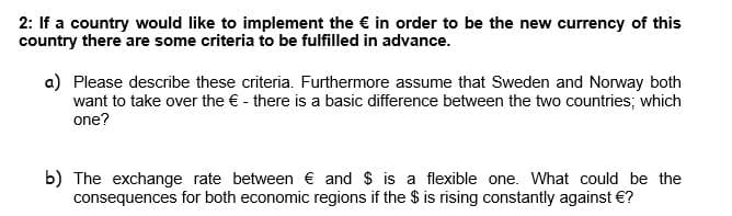 2: If a country would like to implement the € in order to be the new currency of this
country there are some criteria to be fulfilled in advance.
a) Please describe these criteria. Furthermore assume that Sweden and Norway both
want to take over the € - there is a basic difference between the two countries; which
one?
b) The exchange rate between € and $ is a flexible one. What could be the
consequences for both economic regions if the $ is rising constantly against €?
