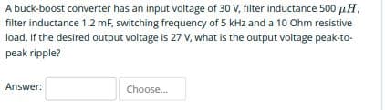 A buck-boost converter has an input voltage of 30 V, filter inductance 500 uH,
filter inductance 1.2 mF, switching frequency of 5 kHz and a 10 Ohm resistive
load. If the desired output voltage is 27 V, what is the output voltage peak-to-
peak ripple?
Answer:
Choose.
