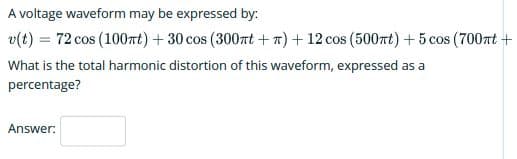 A voltage waveform may be expressed by:
v(t) = 72 cos (100nt) +30 cos (300rt +n) + 12 cos (500rt) +5 cos (700nt +
What is the total harmonic distortion of this waveform, expressed as a
percentage?
Answer:
