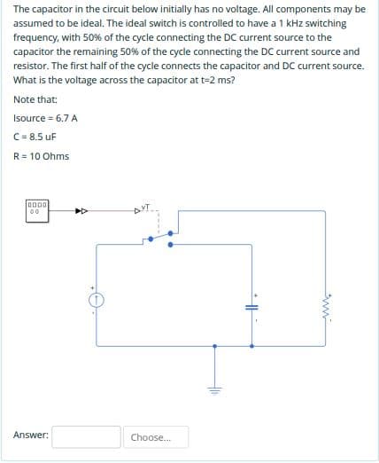 The capacitor in the circuit below initially has no voltage. All components may be
assumed to be ideal. The ideal switch is controlled to have a 1 kHz switching
frequency, with 50% of the cycle connecting the DC current source to the
capacitor the remaining 50% of the cycle connecting the DC current source and
resistor. The first half of the cycle connects the capacitor and DC current source.
What is the voltage across the capacitor at t-2 ms?
Note that:
Isource = 6.7 A
C= 8.5 uF
R= 10 Ohms
D
AVT
00
Answer:
Choose.
