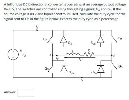 A full bridge DC bidirectional converter is operating at an average output voltage
V=35 V. The switches are controlled using two gating signals: GA and Gg. If the
source voltage is 80 V and bipolar control is used, calculate the duty cycle for the
signal sent to Gb in the figure below. Express the duty cycle as a percentage.
GB
GA
Dg+
L.
B
Va
V
GA
GB
Dg-
DA-
Answer:
