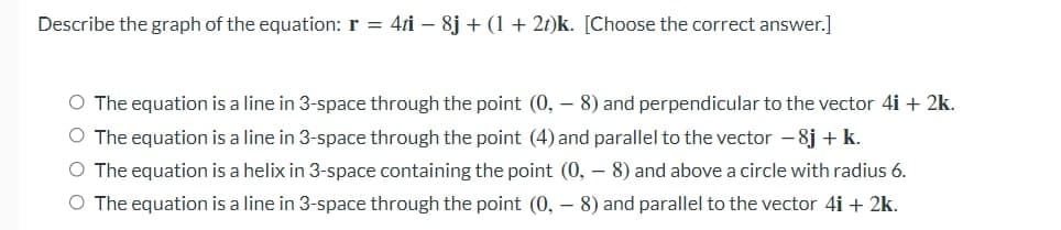 Describe the graph of the equation: r = 4ri – 8j + (1 + 2t)k. [Choose the correct answer.]
O The equation is a line in 3-space through the point (0, – 8) and perpendicular to the vector 4i + 2k.
O The equation is a line in 3-space through the point (4) and parallel to the vector - 8j + k.
O The equation is a helix in 3-space containing the point (0, – 8) and above a circle with radius 6.
O The equation is a line in 3-space through the point (0, – 8) and parallel to the vector 4i + 2k.
