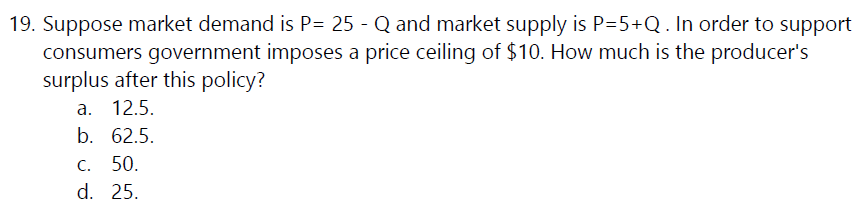 19. Suppose market demand is P= 25 - Q and market supply is P=5+Q. In order to support
consumers government imposes a price ceiling of $10. How much is the producer's
surplus after this policy?
a. 12.5.
b. 62.5.
C.
50.
d. 25.