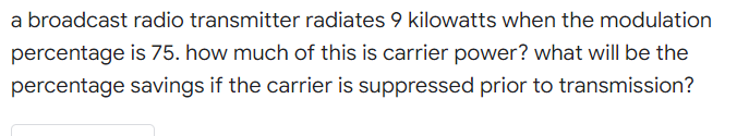 a broadcast radio transmitter radiates 9 kilowatts when the modulation
percentage is 75. how much of this is carrier power? what will be the
percentage savings if the carrier is suppressed prior to transmission?
