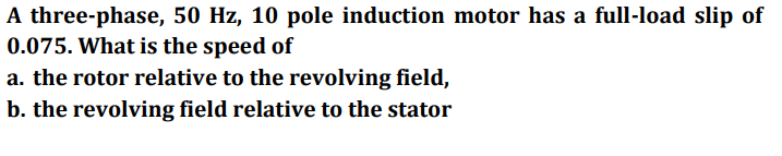 A three-phase, 50 Hz, 10 pole induction motor has a full-load slip of
0.075. What is the speed of
a. the rotor relative to the revolving field,
b. the revolving field relative to the stator
