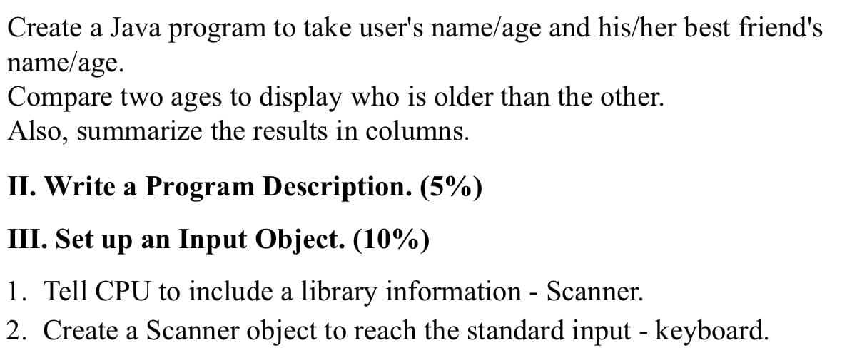 Create a Java program to take user's name/age and his/her best friend's
name/age.
Compare two ages to display who is older than the other.
Also, summarize the results in columns.
II. Write a Program Description. (5%)
III. Set up an Input Object. (10%)
1. Tell CPU to include a library information - Scanner.
2. Create a Scanner object to reach the standard input - keyboard.
