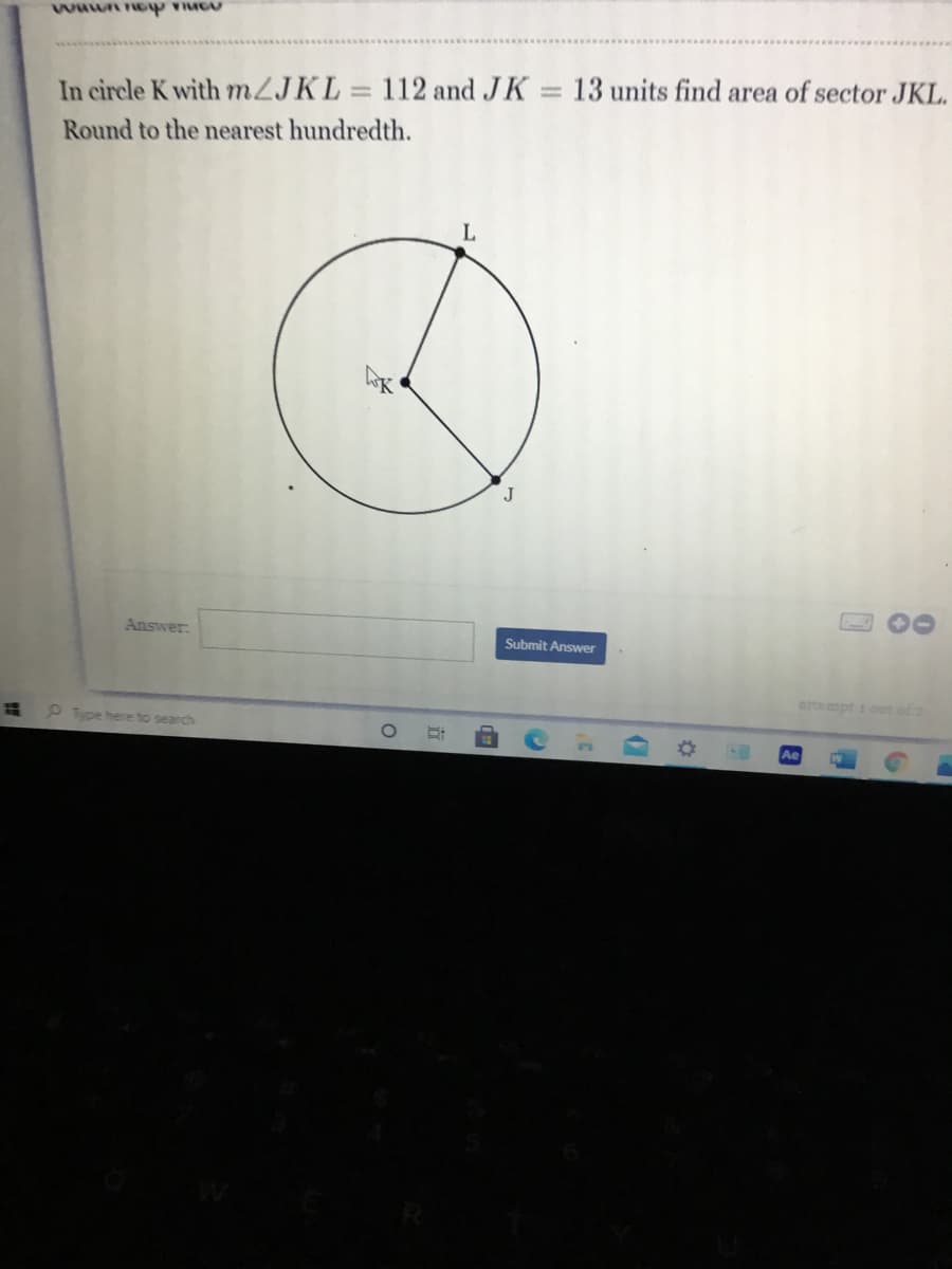 ### Geometry Problem: Area of a Sector

#### Problem Statement
In circle \( K \) with \( m \angle JKL = 112 \) and \( JK = 13 \) units, find the area of sector \( JKL \). Round to the nearest hundredth.

#### Diagram Description
The diagram features a circle with center \( K \). Point \( J \) and point \( L \) lie on the circumference of the circle. The radius \( JK \) measures 13 units. The angle \( \angle JKL \) formed by radii \( JK \) and \( KL \) is 112 degrees. The circular sector \( JKL \) is shaded to indicate the area to be found.

#### Solution Process

To find the area of sector \( JKL \), use the formula for the area of a sector of a circle:
\[ \text{Area} = \pi r^2 \times \frac{\theta}{360} \]

Where:
- \( r \) is the radius of the circle.
- \( \theta \) is the central angle in degrees.

Given:
- \( r = 13 \) units
- \( \theta = 112^\circ \)

Substitute these values into the formula:
\[ \text{Area} = \pi \times 13^2 \times \frac{112}{360} \]
\[ \text{Area} = \pi \times 169 \times \frac{112}{360} \]
\[ \text{Area} = \pi \times 169 \times 0.3111 \]
\[ \text{Area} \approx 530.66 \times 0.3111 \]
\[ \text{Area} \approx 165.10 \]

Hence, the area of sector \( JKL \) is approximately \( 165.10 \) square units.

#### Answer
\[ 165.10 \] square units

---

Please click "Submit Answer" for verification.