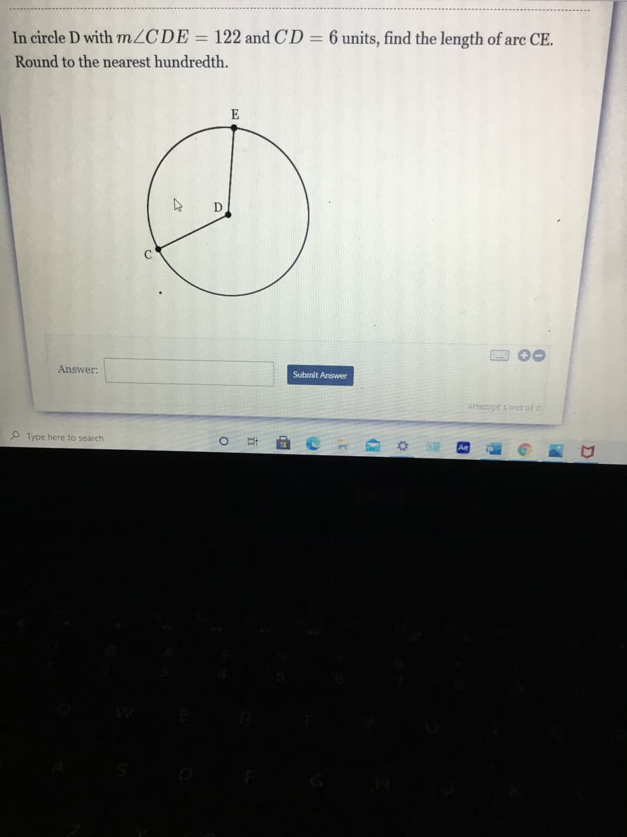 **Problem Statement:**

In circle \(D\) with \(m \angle CDE = 122^\circ\) and \(CD = 6\) units, find the length of arc \(CE\). Round to the nearest hundredth.

**Diagram Explanation:**

The provided diagram illustrates a circle with center \(D\). The points \(C\) and \(E\) lie on the circumference of the circle. Segment \(CD\) is a radius of the circle and has a length of 6 units. The angle \(\angle CDE\) formed at the center of the circle by the radii \(CD\) and \(DE\) measures \(122^\circ\).

**Graph/Diagram:**

The diagram shows a circle with three key points:
- \(D\) (center of the circle)
- \(C\) (point on the circumference)
- \(E\) (point on the circumference)

The radius \(CD\) measures 6 units. The angle at the center \( \angle CDE \) between these radii is shown as \(122^\circ\).

**Steps to Solve:**
1. Use the formula for the length of an arc: 
   \[
   \text{Arc Length} = \theta \times r
   \]
   where \(\theta\) is the angle in radians and \(r\) is the radius.
   
2. Convert the angle from degrees to radians:
   \[
   \theta = \frac{122^\circ \times \pi}{180^\circ}
   \]
   
3. Use the given radius \(r = 6\) units.

4. Substitute the values into the formula and calculate the arc length.

5. Round the result to the nearest hundredth.

**Answer:**

Box to enter the answer:
```
Answer: ____________________________________         [Submit Answer]
```

**Attempt: 1 out of 2**

(Ensure students follow the steps to solve the problem accurately and enter their final answer in the provided box, rounding to the nearest hundredth as instructed.)