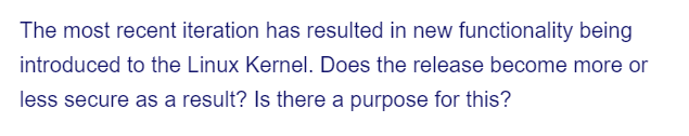 The most recent iteration has resulted in new functionality being
introduced to the Linux Kernel. Does the release become more or
less secure as a result? Is there a purpose for this?