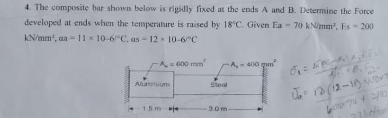 4. The composite bar shown below is rigidly fixed at the ends A and B. Determine the Force
developed at ends when the temperature is raised by 18°C. Given Ea 70 kN/mm2, Es = 200
kN/mm, a = 11 x 10-6/°C, as = 12 x 10-6/°C
A 600 mm
A,= 400 qum
Aluminium
Steel
Ua- 13 (12-1)7
15me
3.0 m
