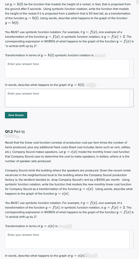 Let y = h(t) be the function that models the height of a rocket, in feet, that is projected from
the ground after t seconds. Using symbolic function notation, write the function that models
the height of the rocket if it is projected from a platform that is 50 feet tall, as a transformation
of the function y = h(t). Using words, describe what happens to the graph of the function
y = h(t).
You MUST use symbolic function notation. For example, if y = f(x), one example of a
transformation of the function y = f(2), in symbolic function notation, is y = f(x) + 2. The
corresponding expression in WORDS of what happens to the graph of the function y = f(z) is
"a vertical shift up by 2".
Transformation in terms of y = h(t) symbolic function notation is:
Enter your answer here
In words, describe what happens to the graph of y = h(t).
Enter your answer here
Save Answer
Q1.2 Part b)
Recall that the linear cost function consists of production cost per item times the number of
items produced, plus any additional fixed costs (fixed cost includes items such as rent, utilites,
etc.). Company Sound makes speakers. Let y = c(x) model the monthly linear cost function
that Company Sound uses to determine the cost to make speakers, in dollars, where a is the
number of speaker sets produced.
Company Sound rents the building where the speakers are produced. Given the recent rental
vacancies in the neighborhood local to the building where the Company Sound production
factory is, the landlord decides to drop Company Sound's rent by a $1000 per month. Using
symbolic function notation, write the function that models the new monthly linear cost function
for Company Sound as a transformation of the function y = c(x). Using words, describe what
happens to the graph of the function y = c(x).
You MUST use symbolic function notation. For example, if y = f(x), one example of a
transformation of the function y = f(x), in symbolic function notation, is y = f(x) + 2. The
corresponding expression in WORDS of what happens to the graph of the function y = f(x) is
"a vertical shift up by 2".
Transformation in terms of y = c(r) is:
Enter your answer here
In words, describe what happens to the graph of y = c(z). .
