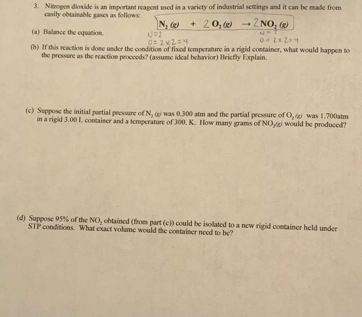 3. Nitrogen dioxide is an important reagent used in a variety of industrial settings and it can be made from
casily obtainable gases as follows:
N2 (g)
+ 20, (g)
→2NO, (g)
N =
(a) Balance the equation.
N=2
0=2x2=4
(b) If this reaction is done under the condition of fixed temperature in a rigid container, what would happen to
the pressure as the reaction proceeds? (assume ideal behavior) Briefly Explain.
(c) Suppose the initial partial pressure of N, (g) was 0.300 atm and the partial pressure of O, (g) was 1.700atm
in a rigid 3.00 L container and a temperature of 300. K. How many grams of NO,(g) would be produced?
(d) Suppose 95% of the NO, obtained (from part (c)) could be isolated to a new rigid container held under
STP conditions. What exact volume would the container need to be?
