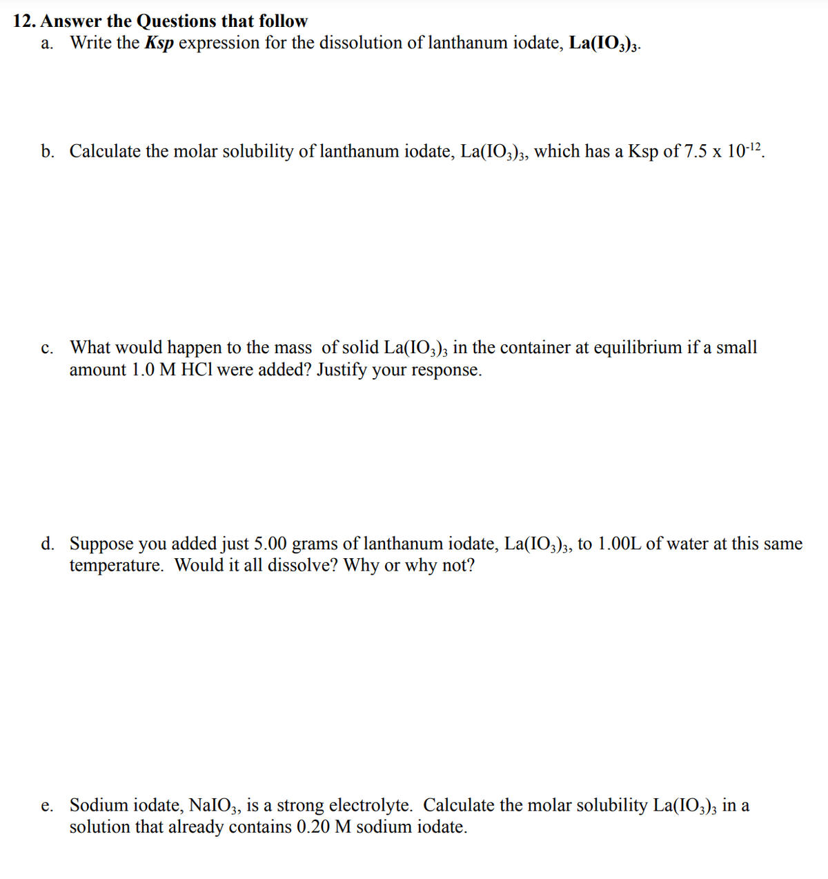 12. Answer the Questions that follow
а.
Write the Ksp expression for the dissolution of lanthanum iodate, La(IO3)3.
b. Calculate the molar solubility of lanthanum iodate, La(IO3)3, which has a Ksp of 7.5 x 10-12.
c. What would happen to the mass of solid La(IO3); in the container at equilibrium if a small
amount 1.0 M HCl were added? Justify your response.
d. Suppose you added just 5.00 grams of lanthanum iodate, La(IO3)3, to 1.00L of water at this same
temperature. Would it all dissolve? Why or why not?
e. Sodium iodate, NaIO3, is a strong electrolyte. Calculate the molar solubility La(IO;); in a
solution that already contains 0.20 M sodium iodate.
