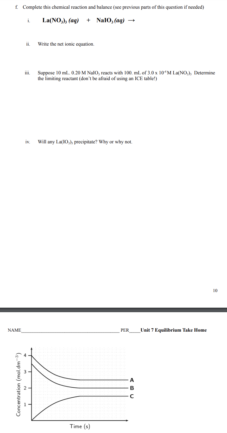 f. Complete this chemical reaction and balance (see previous parts of this question if needed)
i.
La(NO3)3 (aq)
+ NaIO, (aq) →
ii.
Write the net ionic equation.
Suppose 10 mL. 0.20 M NaIO, reacts with 100. mL of 3.0 x 10“M La(NO,), Determine
the limiting reactant (don't be afraid of using an ICE table!)
iii.
iv.
Will any La(IO3)3 precipitate? Why or why not.
10
NAME
PER
Unit 7 Equilibrium Take Home
A
Time (s)
Concentration (mol.dm-3)
