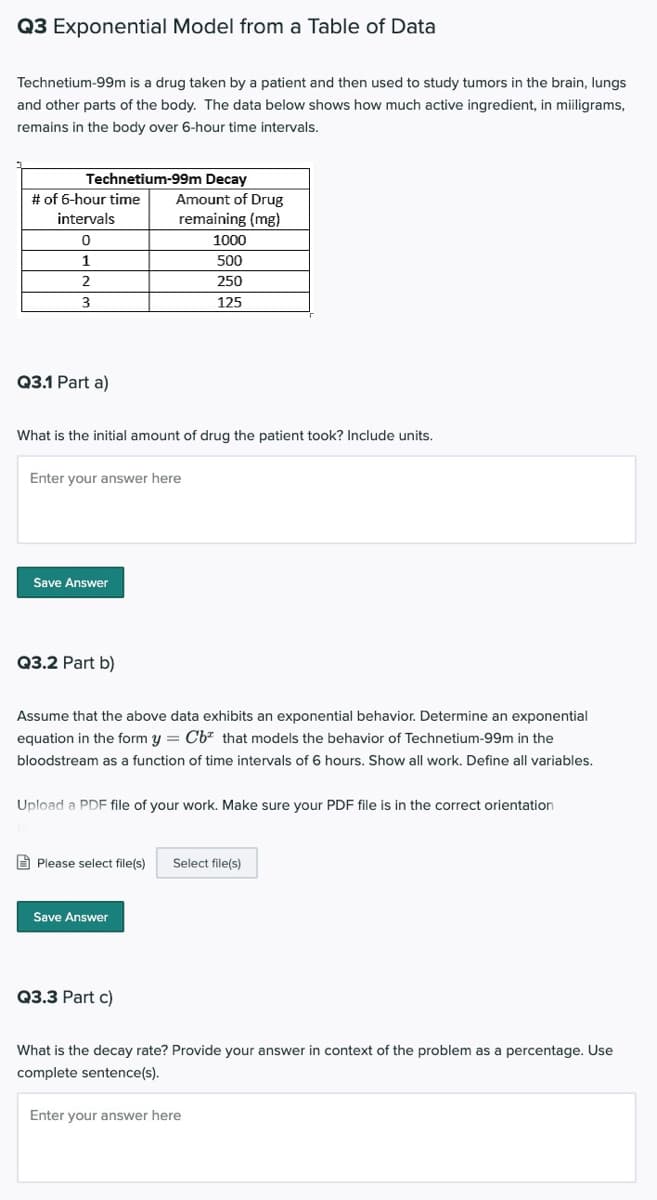 Q3 Exponential Model from a Table of Data
Technetium-99m is a drug taken by a patient and then used to study tumors in the brain, lungs
and other parts of the body. The data below shows how much active ingredient, in miiligrams,
remains in the body over 6-hour time intervals.
Technetium-99m Decay
Amount of Drug
# of 6-hour time
intervals
remaining (mg)
1000
1
500
250
3.
125
Q3.1 Part a)
What is the initial amount of drug the patient took? Include units.
Enter your answer here
Save Answer
Q3.2 Part b)
Assume that the above data exhibits an exponential behavior. Determine an exponential
equation in the form y = Cb* that models the behavior of Technetium-99m in the
bloodstream as a function of time intervals of 6 hours. Show all work. Define all variables.
Upload a PDF file of your work. Make sure your PDF file is in the correct orientation
O Please select file(s)
Select file(s)
Save Answer
Q3.3 Part c)
What is the decay rate? Provide your answer in context of the problem as a percentage. Use
complete sentence(s).
Enter your answer here
