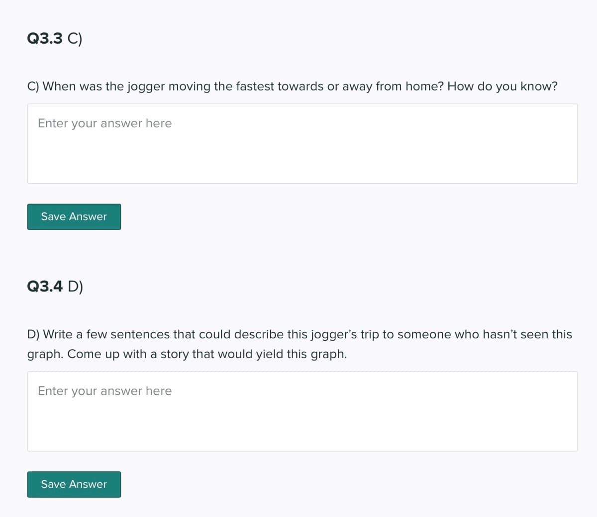 Q3.3 C)
C) When was the jogger moving the fastest towards or away from home? How do you know?
Enter your answer here
Save Answer
Q3.4 D)
D) Write a few sentences that could describe this jogger's trip to someone who hasn't seen this
graph. Come up with a story that would yield this graph.
Enter your answer here
Save Answer
