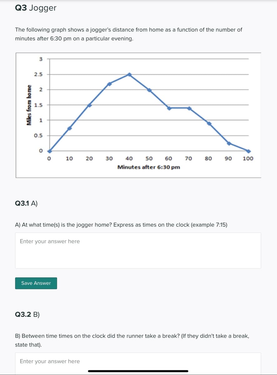 Q3 Jogger
The following graph shows a jogger's distance from home as a function of the number of
minutes after 6:30 pm on a particular evening.
3
2.5
2
1.5
1
0.5
10
20
30
40
50 60
70
80
90
100
Minutes after 6:30 pm
Q3.1 A)
A) At what time(s) is the jogger home? Express as times on the clock (example 7:15)
Enter your answer here
Save Answer
Q3.2 В)
B) Between time times on the clock did the runner take a break? (If they didn't take a break,
state that).
Enter your answer here
Miles from home
