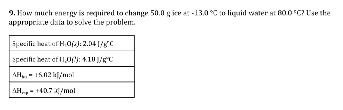 9. How much energy is required to change 50.0 g ice at -13.0 °C to liquid water at 80.0 °C? Use the
appropriate data to solve the problem.
Specific heat of H,0(s): 2.04 J/g°C
Specific heat of H,0(1): 4.18 J/g°C
AHfus = +6.02 kJ/mol
AHvap
+40.7 kJ/mol
