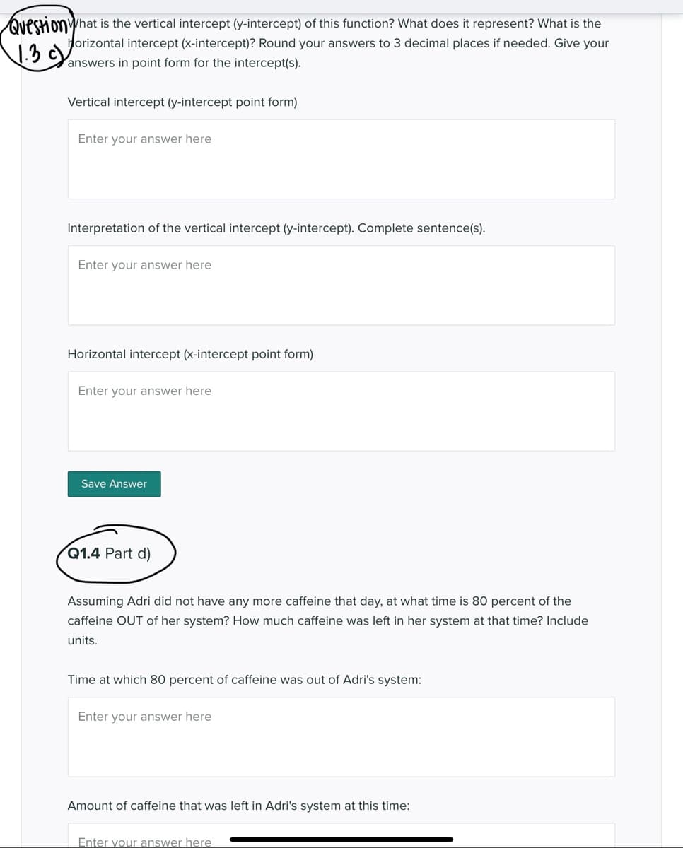 QuestionWhat is the vertical intercept (y-intercept) of this function? What does it represent? What is the
1.3c)
Horizontal intercept (x-intercept)? Round your answers to 3 decimal places if needed. Give your
answers in point form for the intercept(s).
Vertical intercept (y-intercept point form)
Enter your answer here
Interpretation of the vertical intercept (y-intercept). Complete sentence(s).
Enter your answer here
Horizontal intercept (x-intercept point form)
Enter your answer here
Save Answer
Q1.4 Part d)
Assuming Adri did not have any more caffeine that day, at what time is 80 percent of the
caffeine OUT of her system? How much caffeine was left in her system at that time? Include
units.
Time at which 80 percent of caffeine was out of Adri's system:
Enter your answer here
Amount of caffeine that was left in Adri's system at this time:
Enter your answer here
