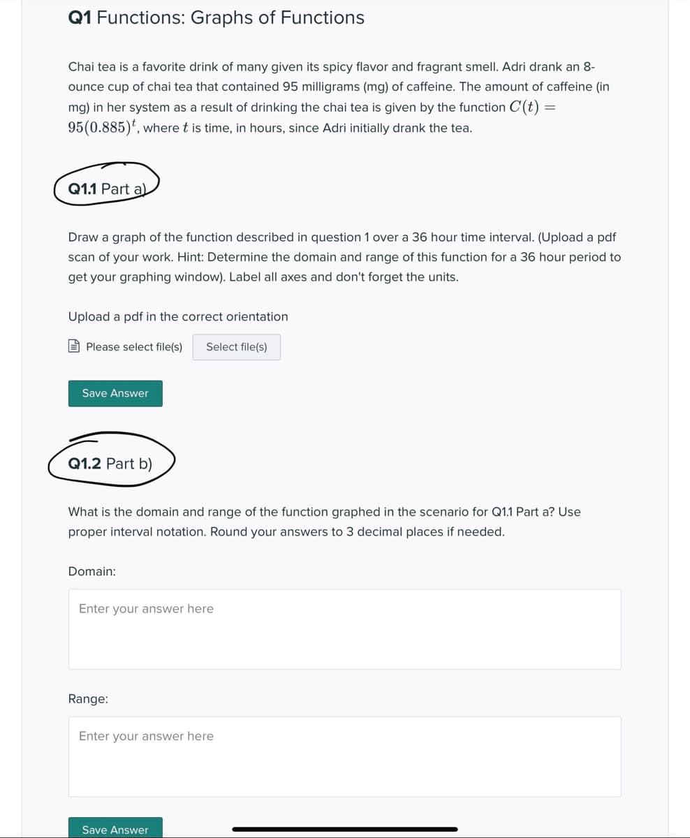 Q1 Functions: Graphs of Functions
Chai tea is a favorite drink of many given its spicy flavor and fragrant smellI. Adri drank an 8-
ounce cup of chai tea that contained 95 milligrams (mg) of caffeine. The amount of caffeine (in
mg) in her system as a result of drinking the chai tea is given by the function C(t) =
95(0.885)', where t is time, in hours, since Adri initially drank the tea.
Q1.1 Part a)
Draw a graph of the function described in question 1 over a 36 hour time interval. (Upload a pdf
scan of your work. Hint: Determine the domain and range of this function for a 36 hour period to
get your graphing window). Label all axes and don't forget the units.
Upload a pdf in the correct orientation
E Please select file(s)
Select file(s)
Save Answer
Q1.2 Part b)
What is the domain and range of the function graphed in the scenario for Q1.1 Part a? Use
proper interval notation. Round your answers to 3 decimal places if needed.
Domain:
Enter your answer here
Range:
Enter your answer here
Save Answer
