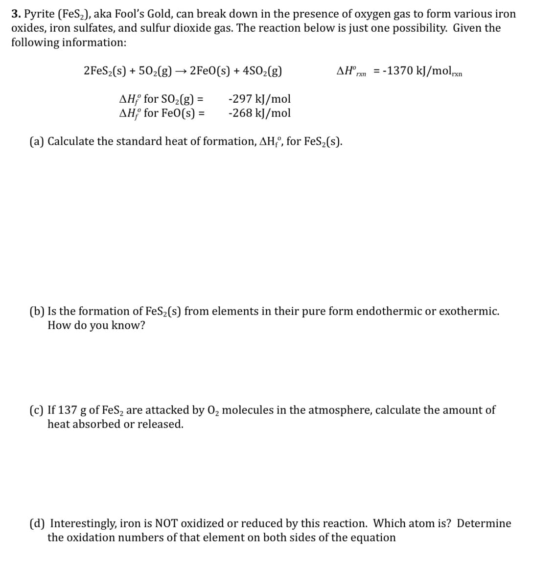 3. Pyrite (FeS,), aka Fool's Gold, can break down in the presence of oxygen gas to form various iron
oxides, iron sulfates, and sulfur dioxide gas. The reaction below is just one possibility. Given the
following information:
2FES2(s) + 502(g) → 2Fe0(s) + 4S02(g)
ΔΗ .
= -1370 kJ/molpxn
rxn
AH; for SO2(g) =
AH; for FeO(s) =
-297 kJ/mol
-268 kJ/mol
(a) Calculate the standard heat of formation, AHfº, for FeS2(s).
(b) Is the formation of FeS2(s) from elements in their pure form endothermic or exothermic.
How do you know?
(c) If 137 g of FeS, are attacked by 0, molecules in the atmosphere, calculate the amount of
heat absorbed or released.
(d) Interestingly, iron is NOT oxidized or reduced by this reaction. Which atom is? Determine
the oxidation numbers of that element on both sides of the equation
