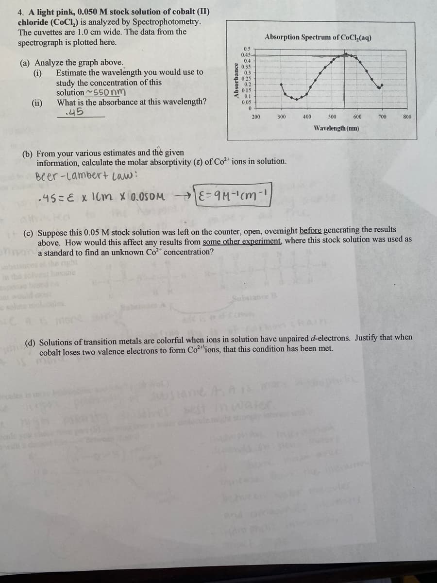 4. A light pink, 0.050 M stock solution of cobalt (II)
chloride (COCL) is analyzed by Spectrophotometry.
The cuvettes are 1.0 cm wide. The data from the
spectrograph is plotted here.
Absorption Spectrum of CoCl,(aq)
0.5
0.45-
0.4
(a) Analyze the graph above.
8 0.35
0.3
E 025
E 0.2
0.15
0.1
0.05
Estimate the wavelength you would use to
(i)
study the concentration of this
solution 550nm
What is the absorbance at this wavelength?
.45
(ii)
200
300
400
500
600
700
800
Wavelength (nm)
(b) From your various estimates and the given
information, calculate the molar absorptivity (ɛ) of Co2+ ions in solution.
Beer-Lambert Law:
.45=E x ICm x 0.0S0M E= cm-
(c) Suppose this 0.05 M stock solution was left on the counter, open, overnight before generating the results
above. How would this affect any results from some other experiment, where this stock solution was used as
mpoa standard to find an unknown Co²* concentration?
sthe right
lvest leane
beand co
Substance B
sol
les.
(d) Solutions of transition metals are colorful when ions in solution have unpaired d-electrons. Justify that when
cobalt loses two valence electrons to form Co²" ions, that this condition has been met.
Wol)
