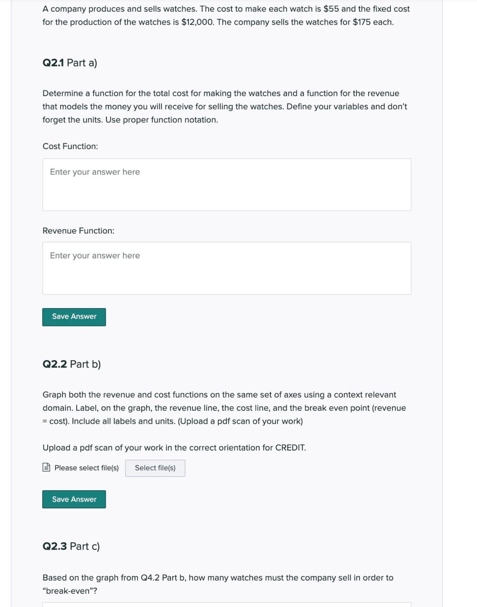 A company produces and sells watches. The cost to make each watch is $55 and the fixed cost
for the production of the watches is $12,000. The company sells the watches for $175 each.
Q2.1 Part a)
Determine a function for the total cost for making the watches and a function for the revenue
that models the money you will receive for selling the watches. Define your variables and don't
forget the units. Use proper function notation.
Cost Function:
Enter your answer here
Revenue Function:
Enter your answer here
Save Answer
Q2.2 Part b)
Graph both the revenue and cost functions on the same set of axes using a context relevant
domain. Label, on the graph, the revenue line, the cost line, and the break even point (revenue
= cost). Include all labels and units. (Upload a pdf scan of your work)
Upload a pdf scan of your work in the correct orientation for CREDIT.
E Please select file(s)
Select file(s)
Save Answer
Q2.3 Part c)
Based on the graph from Q4.2 Part b, how many watches must the company sell in order to
"break-even"?

