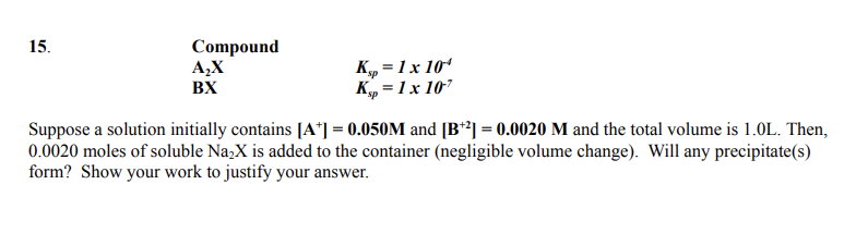 Compound
A,X
15.
K„ =1x 10“
K„ = 1x 107
BX
Suppose a solution initially contains [A*] = 0.050M and [B*²] = 0.0020 M and the total volume is 1.0L. Then,
0.0020 moles of soluble Na2X is added to the container (negligible volume change). Will any precipitate(s)
form? Show your work to justify your answer.
